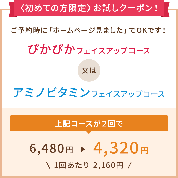 〈初めての方限定〉お試しクーポン!ご予約時に「ホームページ見ました」でOKです!ぴかぴかフェイスアップコース又はアミノビタミンフェイスアップコースのコースが2回で4,320円(1回あたり 2,160円)